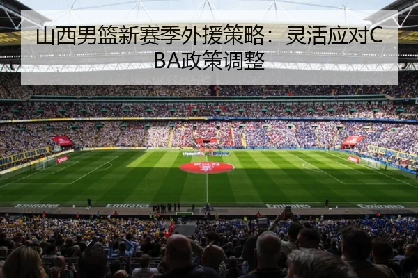 山西男篮新赛季外援策略：灵活应对CBA政策调整